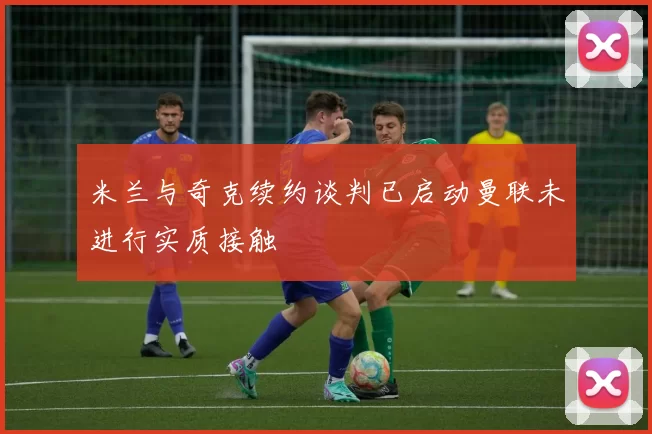 米兰与奇克续约谈判已启动曼联未进行实质接触