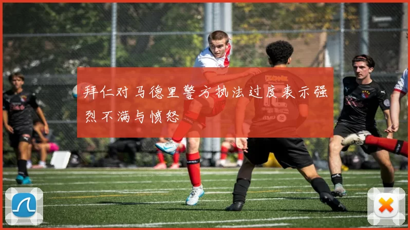 拜仁对马德里警方执法过度表示强烈不满与愤怒