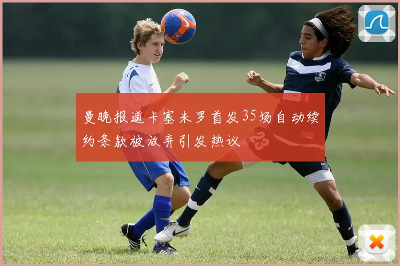 曼晚报道卡塞米罗首发35场自动续约条款被放弃引发热议