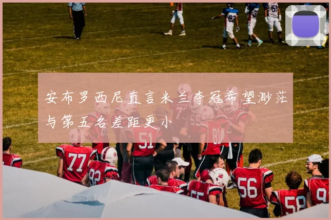 安布罗西尼直言米兰夺冠希望渺茫与第五名差距更小
