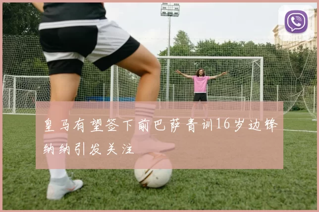 皇马有望签下前巴萨青训16岁边锋纳纳引发关注