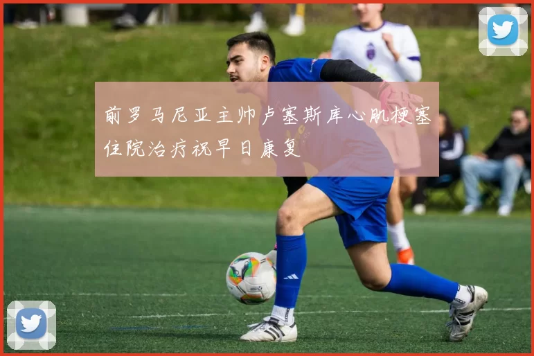 前罗马尼亚主帅卢塞斯库心肌梗塞住院治疗祝早日康复