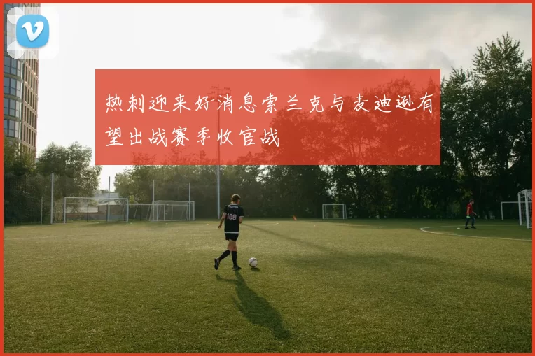 热刺迎来好消息索兰克与麦迪逊有望出战赛季收官战