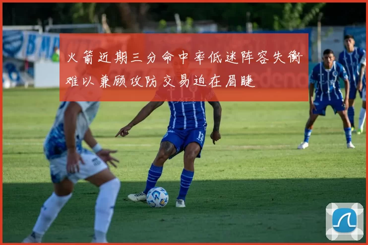 火箭近期三分命中率低迷阵容失衡难以兼顾攻防交易迫在眉睫