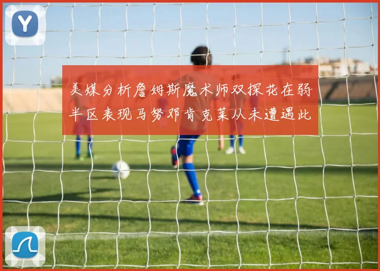 美媒分析詹姆斯魔术师双探花在弱半区表现马努邓肯克莱从未遭遇此情况