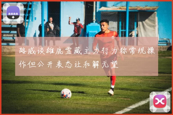 路威谈雄鹿雪藏主力行为称常规操作但公开表态让和解无望