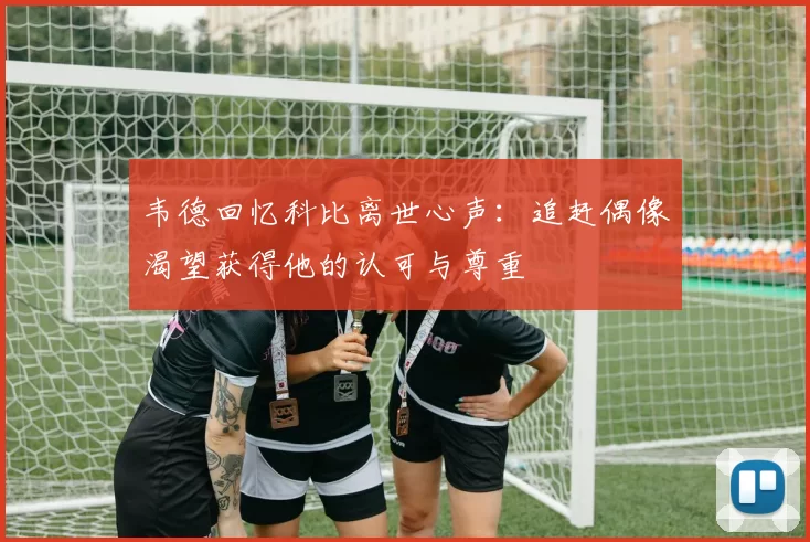 韦德回忆科比离世心声：追赶偶像渴望获得他的认可与尊重