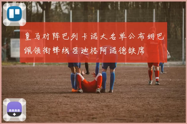 皇马对阵巴列卡诺大名单公布姆巴佩领衔锋线吕迪格阿诺德缺席