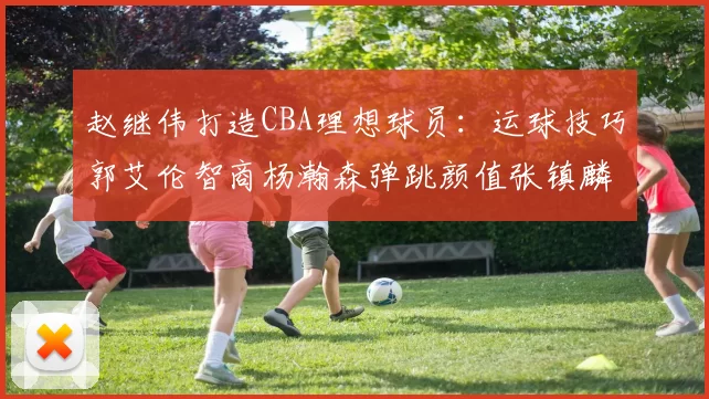 赵继伟打造CBA理想球员：运球技巧郭艾伦智商杨瀚森弹跳颜值张镇麟完美结合
