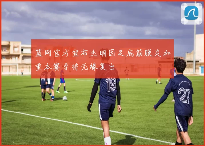 篮网官方宣布杰明因足底筋膜炎加重本赛季将无缘复出