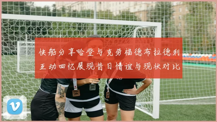 快船分享哈登与克劳福德布拉德利互动回忆展现昔日情谊与现状对比