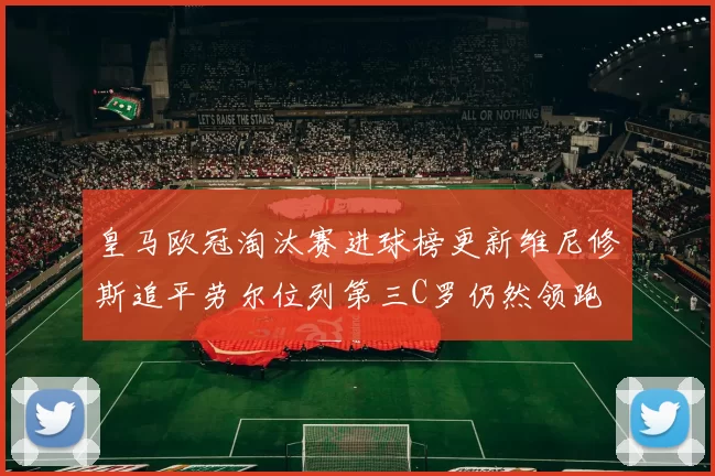 皇马欧冠淘汰赛进球榜更新维尼修斯追平劳尔位列第三C罗仍然领跑
