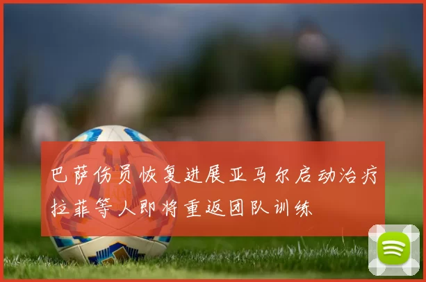 巴萨伤员恢复进展亚马尔启动治疗拉菲等人即将重返团队训练
