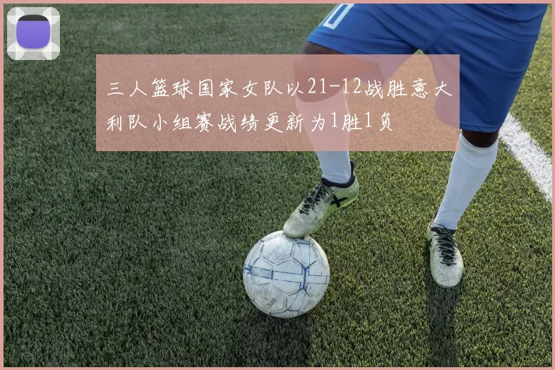 三人篮球国家女队以21-12战胜意大利队小组赛战绩更新为1胜1负