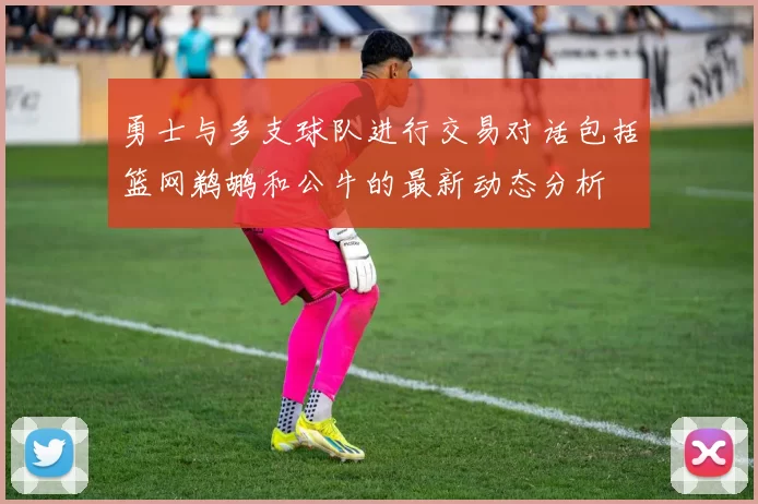 勇士与多支球队进行交易对话包括篮网鹈鹕和公牛的最新动态分析