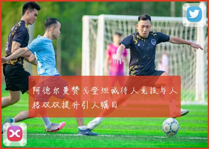 阿德尔曼赞戈登坦诚待人竞技与人格双双提升引人瞩目