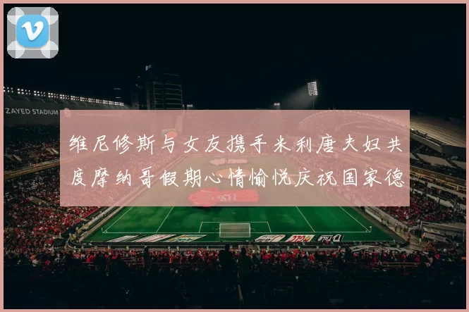 维尼修斯与女友携手米利唐夫妇共度摩纳哥假期心情愉悦庆祝国家德比胜利