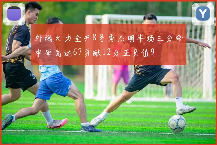 外线火力全开8号秀杰明半场三分命中率高达67贡献12分正负值9