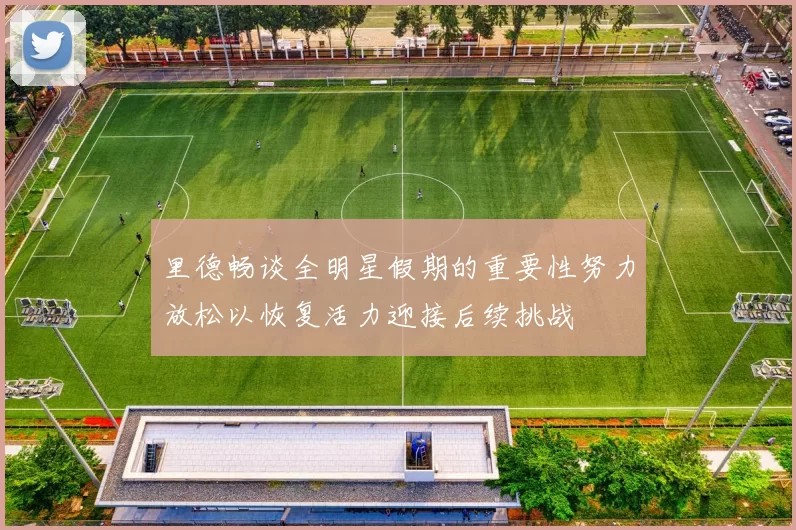 里德畅谈全明星假期的重要性努力放松以恢复活力迎接后续挑战