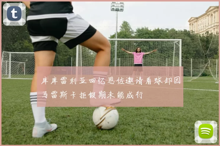 库库雷利亚回忆恩佐邀请看球却因马雷斯卡拒假期未能成行