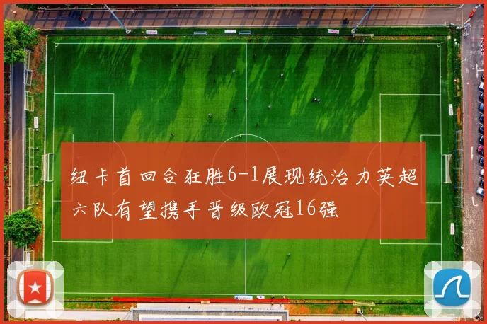 纽卡首回合狂胜6-1展现统治力英超六队有望携手晋级欧冠16强